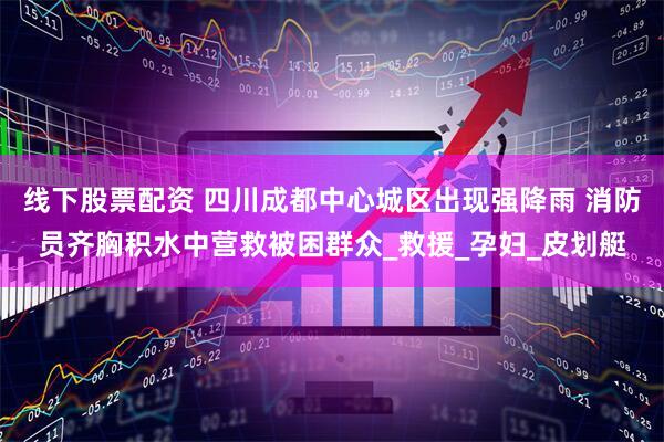 线下股票配资 四川成都中心城区出现强降雨 消防员齐胸积水中营救被困群众_救援_孕妇_皮划艇