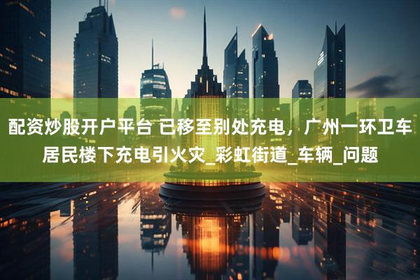 配资炒股开户平台 已移至别处充电，广州一环卫车居民楼下充电引火灾_彩虹街道_车辆_问题
