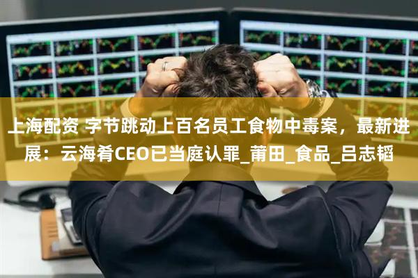 上海配资 字节跳动上百名员工食物中毒案，最新进展：云海肴CEO已当庭认罪_莆田_食品_吕志韬