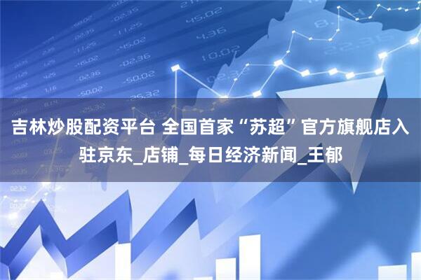 吉林炒股配资平台 全国首家“苏超”官方旗舰店入驻京东_店铺_每日经济新闻_王郁
