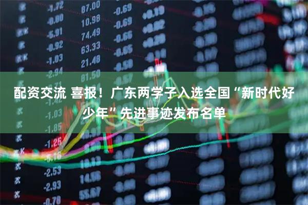 配资交流 喜报！广东两学子入选全国“新时代好少年”先进事迹发布名单