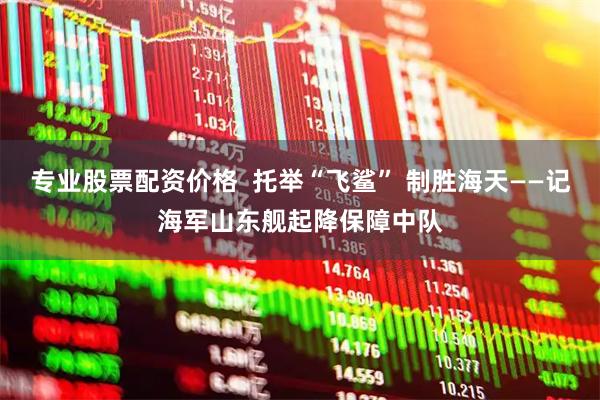 专业股票配资价格  托举“飞鲨” 制胜海天——记海军山东舰起降保障中队