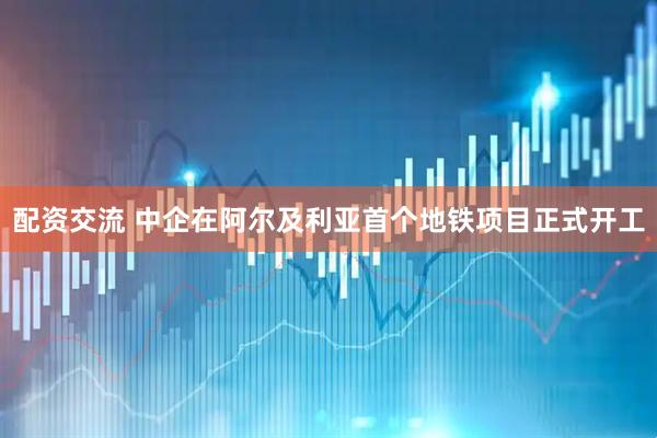 配资交流 中企在阿尔及利亚首个地铁项目正式开工