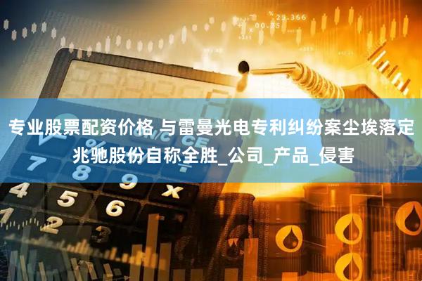专业股票配资价格 与雷曼光电专利纠纷案尘埃落定 兆驰股份自称全胜_公司_产品_侵害