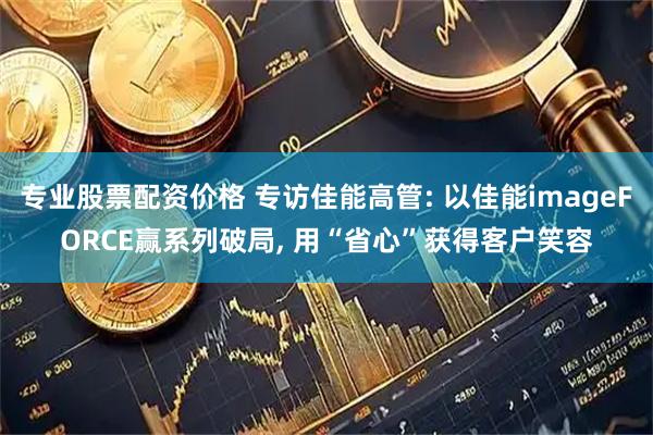 专业股票配资价格 专访佳能高管: 以佳能imageFORCE赢系列破局, 用“省心”获得客户笑容