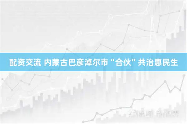 配资交流 内蒙古巴彦淖尔市“合伙”共治惠民生