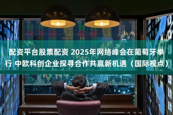 配资平台股票配资 2025年网络峰会在葡萄牙举行 中欧科创企业探寻合作共赢新机遇（国际视点）